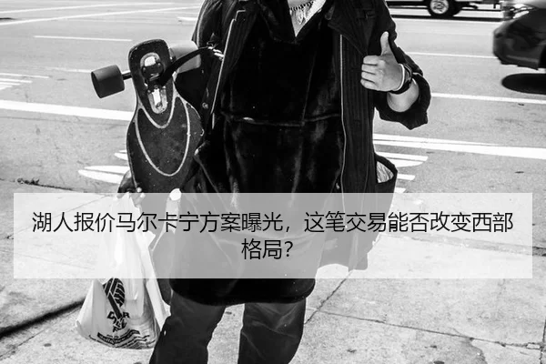湖人报价马尔卡宁方案曝光，这笔交易能否改变西部格局？