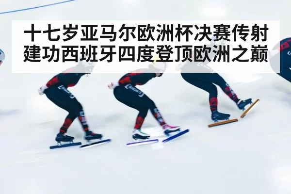 十七岁亚马尔欧洲杯决赛传射建功西班牙四度登顶欧洲之巅
