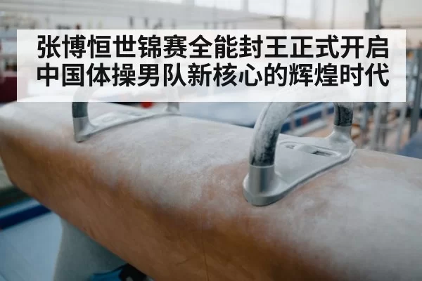张博恒世锦赛全能封王正式开启中国体操男队新核心的辉煌时代