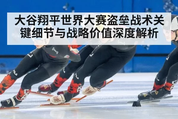 大谷翔平世界大赛盗垒战术关键细节与战略价值深度解析
