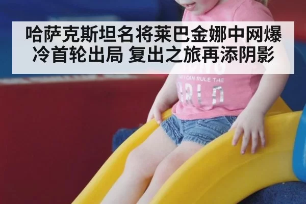 哈萨克斯坦名将莱巴金娜中网爆冷首轮出局 复出之旅再添阴影